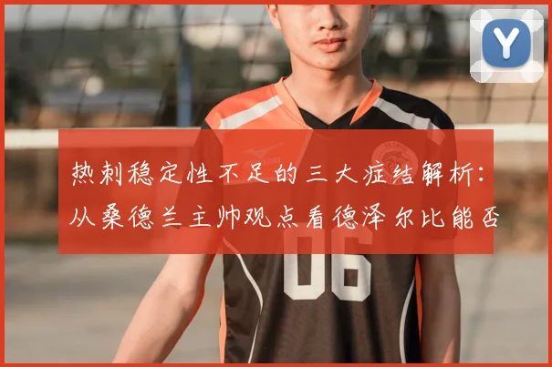 热刺稳定性不足的三大症结解析：从桑德兰主帅观点看德泽尔比能否带来改变