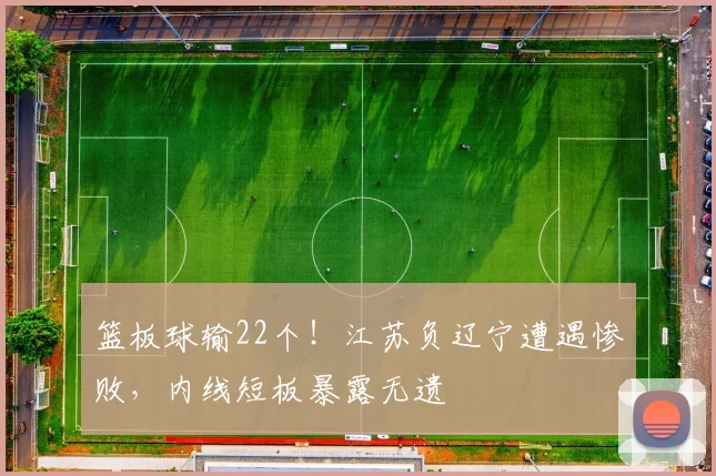篮板球输22个！江苏负辽宁遭遇惨败，内线短板暴露无遗