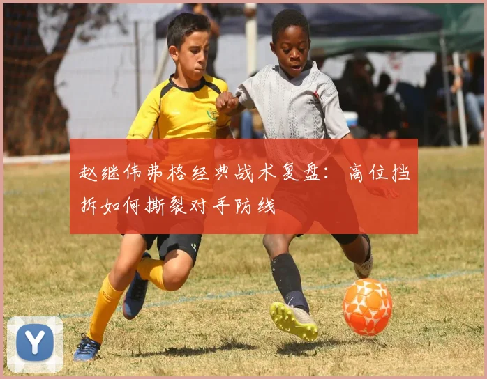 赵继伟弗格经典战术复盘:高位挡拆如何撕裂对手防线