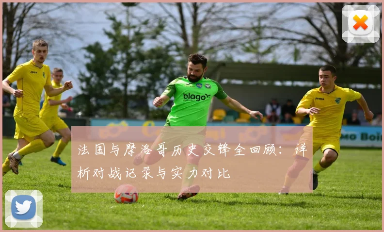 法国与摩洛哥历史交锋全回顾:详析对战记录与实力对比