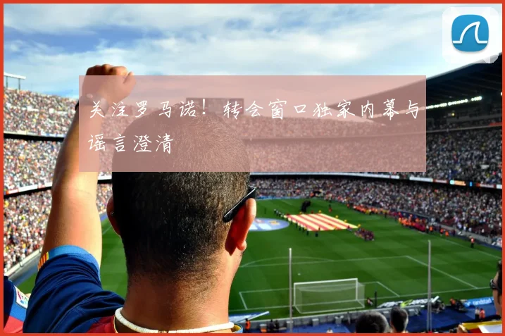 关注罗马诺！转会窗口独家内幕与谣言澄清