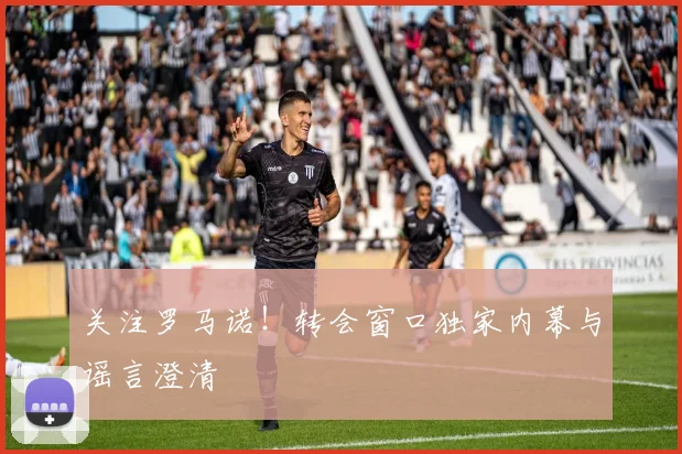 关注罗马诺！转会窗口独家内幕与谣言澄清