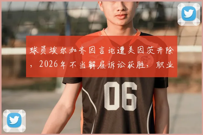 球员埃尔加齐因言论遭美因茨开除，2026年不当解雇诉讼获胜，职业球员如何维权引关注