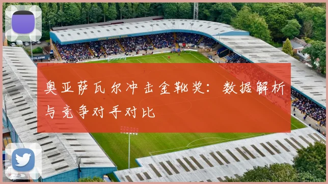 奥亚萨瓦尔冲击金靴奖：数据解析与竞争对手对比