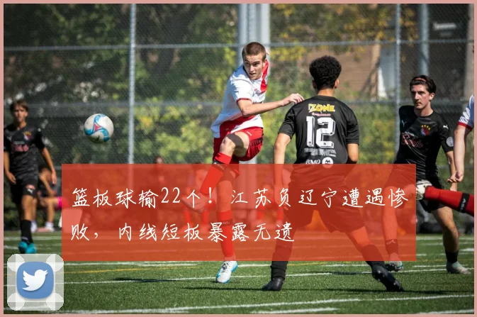 篮板球输22个!江苏负辽宁遭遇惨败,内线短板暴露无遗
