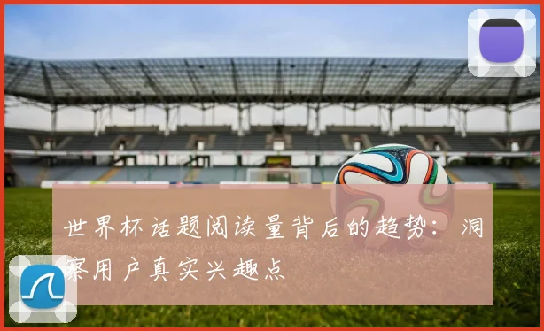世界杯话题阅读量背后的趋势：洞察用户真实兴趣点