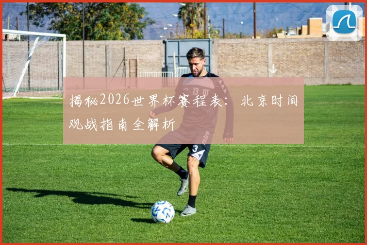 揭秘2026世界杯赛程表：北京时间观战指南全解析