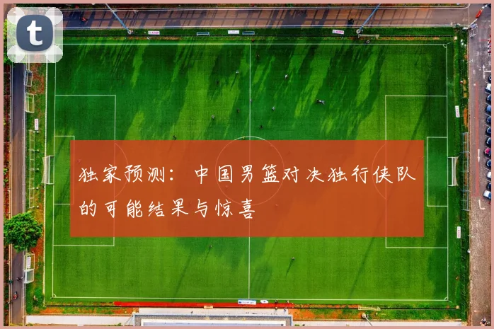 独家预测:中国男篮对决独行侠队的可能结果与惊喜