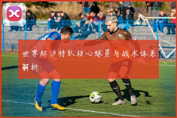 世界杯沙特队核心球员与战术体系解析