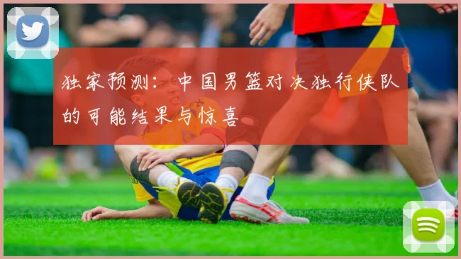 独家预测:中国男篮对决独行侠队的可能结果与惊喜