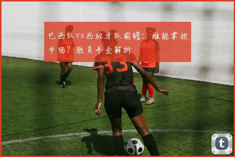 巴西队vs西班牙队前瞻:谁能掌控中场?胜负手全解析