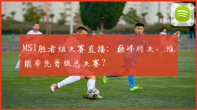 MSI胜者组决赛直播:巅峰对决,谁能率先晋级总决赛?