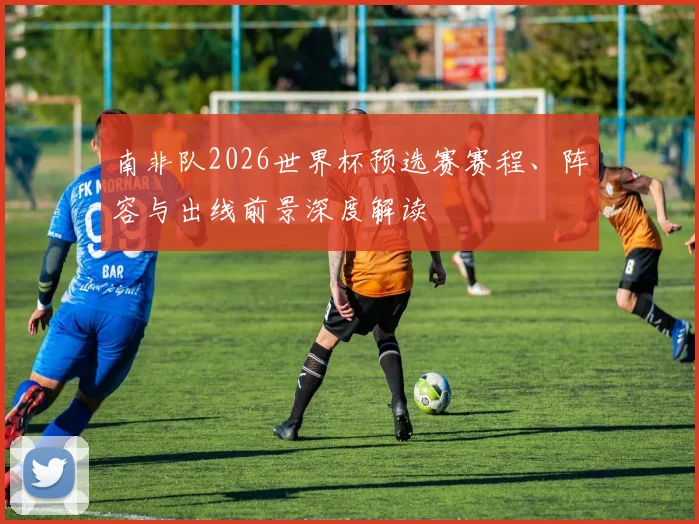 南非队2026世界杯预选赛赛程、阵容与出线前景深度解读